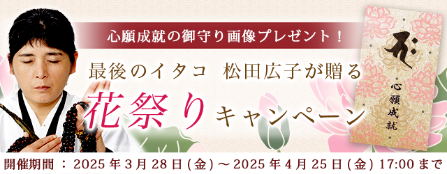 2025年上半期の運勢｜青森イタコ・松田広子が占う、あなたの総合運・恋愛運。公式占いサイトにて「心願成就の御守り画像」がもらえる「花祭りキャンペーン」を実施中